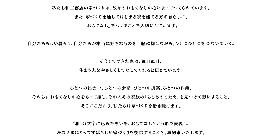 私たち和工務店の家づくりは、数々のおもてなしの心によってつくられています。 また、家づくりを通してはじまる家を建てる方の暮らしに、「おもてなし」をつくることを大切にしています。  自分たちらしい暮らし、自分たちが本当に好きなものを一緒に探しながら、ひとつひとつをつないでいく。  そうしてできた家は、毎日毎日、 住まう人をやさしくもてなしてくれると信じています。  ひとつの出会い、ひとつの会話、ひとつの提案、ひとつの作業、 それらにおもてなしの心をもって接し、その人その家族の「らしさのこたえ」を見つけて形にすること。 そこにこだわり、私たちは家づくりを磨き続けます。  ‘和’の文字に込めた思いを、おもてなしという形で表現し、 みなさまにとってすばらしい家づくりを提供することを、お約束いたします。