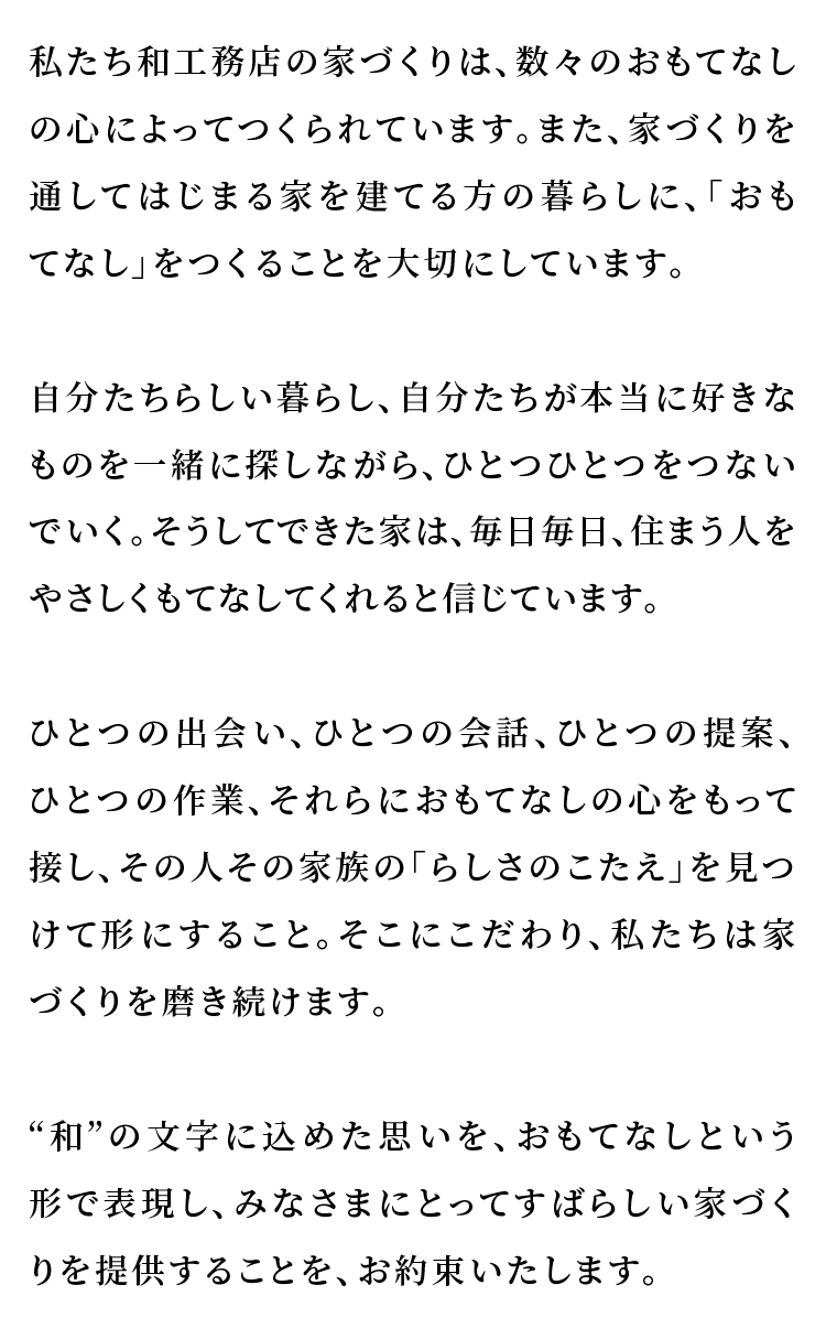 私たち和工務店の家づくりは、数々のおもてなしの心によってつくられています。 また、家づくりを通してはじまる家を建てる方の暮らしに、「おもてなし」をつくることを大切にしています。  自分たちらしい暮らし、自分たちが本当に好きなものを一緒に探しながら、ひとつひとつをつないでいく。  そうしてできた家は、毎日毎日、 住まう人をやさしくもてなしてくれると信じています。  ひとつの出会い、ひとつの会話、ひとつの提案、ひとつの作業、 それらにおもてなしの心をもって接し、その人その家族の「らしさのこたえ」を見つけて形にすること。 そこにこだわり、私たちは家づくりを磨き続けます。  ‘和’の文字に込めた思いを、おもてなしという形で表現し、 みなさまにとってすばらしい家づくりを提供することを、お約束いたします。